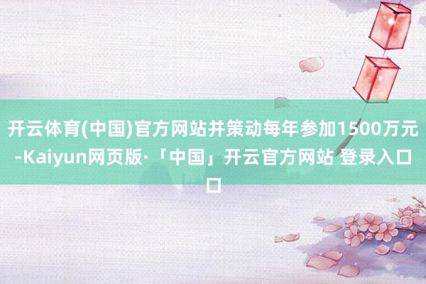 开云体育(中国)官方网站并策动每年参加1500万元-Kaiyun网页版·「中国」开云官方网站 登录入口