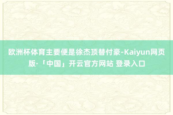 欧洲杯体育主要便是徐杰顶替付豪-Kaiyun网页版·「中国」开云官方网站 登录入口