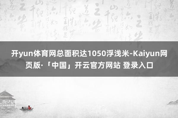 开yun体育网总面积达1050浮浅米-Kaiyun网页版·「中国」开云官方网站 登录入口