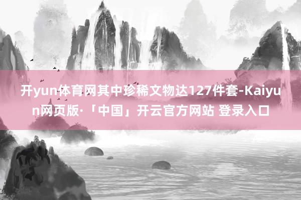 开yun体育网其中珍稀文物达127件套-Kaiyun网页版·「中国」开云官方网站 登录入口