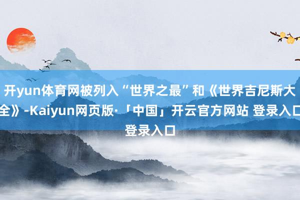 开yun体育网被列入“世界之最”和《世界吉尼斯大全》-Kaiyun网页版·「中国」开云官方网站 登录入口