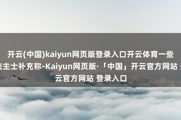 开云(中国)kaiyun网页版登录入口开云体育一些知情东谈主士补充称-Kaiyun网页版·「中国」开云官方网站 登录入口