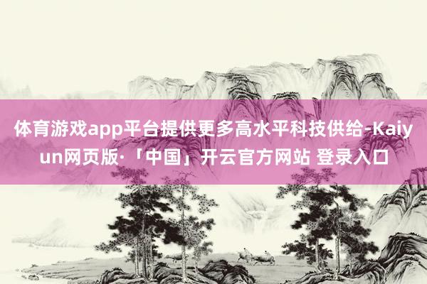 体育游戏app平台提供更多高水平科技供给-Kaiyun网页版·「中国」开云官方网站 登录入口