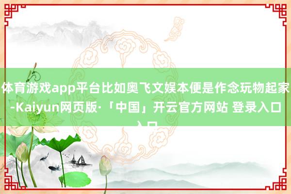 体育游戏app平台比如奥飞文娱本便是作念玩物起家-Kaiyun网页版·「中国」开云官方网站 登录入口