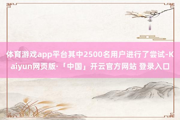 体育游戏app平台其中2500名用户进行了尝试-Kaiyun网页版·「中国」开云官方网站 登录入口