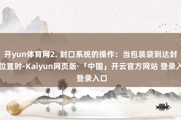 开yun体育网2. 封口系统的操作：当包装袋到达封口位置时-Kaiyun网页版·「中国」开云官方网站 登录入口