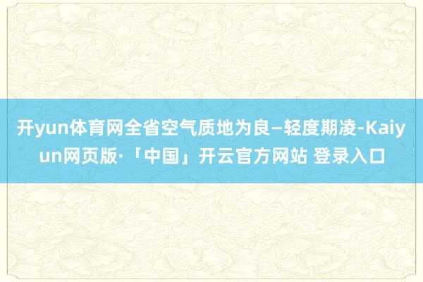 开yun体育网全省空气质地为良—轻度期凌-Kaiyun网页版·「中国」开云官方网站 登录入口