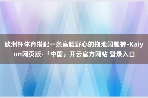 欧洲杯体育搭配一条高腰野心的拖地阔腿裤-Kaiyun网页版·「中国」开云官方网站 登录入口