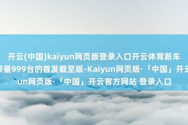 开云(中国)kaiyun网页版登录入口开云体育新车当今共有设施版和限量999台的首发截至版-Kaiyun网页版·「中国」开云官方网站 登录入口