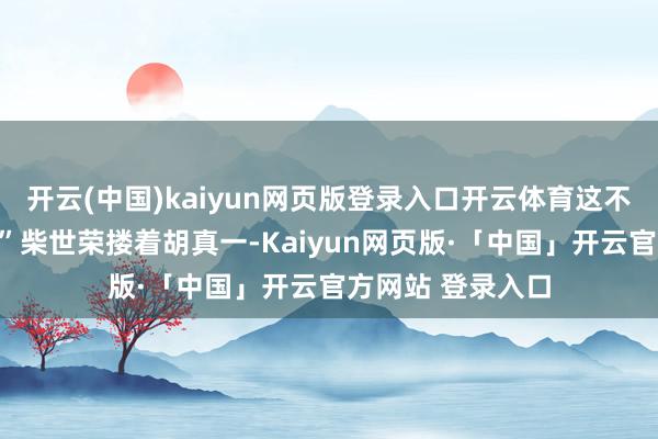 开云(中国)kaiyun网页版登录入口开云体育这不是在作念梦吧？”柴世荣搂着胡真一-Kaiyun网页版·「中国」开云官方网站 登录入口