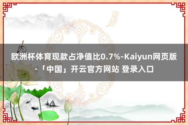 欧洲杯体育现款占净值比0.7%-Kaiyun网页版·「中国」开云官方网站 登录入口