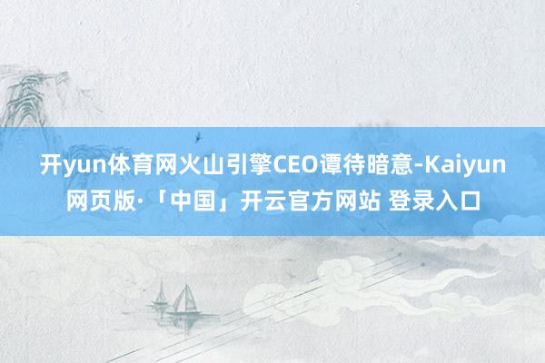 开yun体育网火山引擎CEO谭待暗意-Kaiyun网页版·「中国」开云官方网站 登录入口