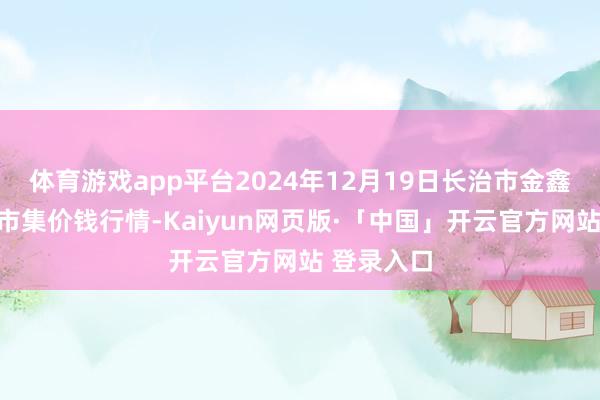 体育游戏app平台2024年12月19日长治市金鑫瓜果批发市集价钱行情-Kaiyun网页版·「中国」开云官方网站 登录入口