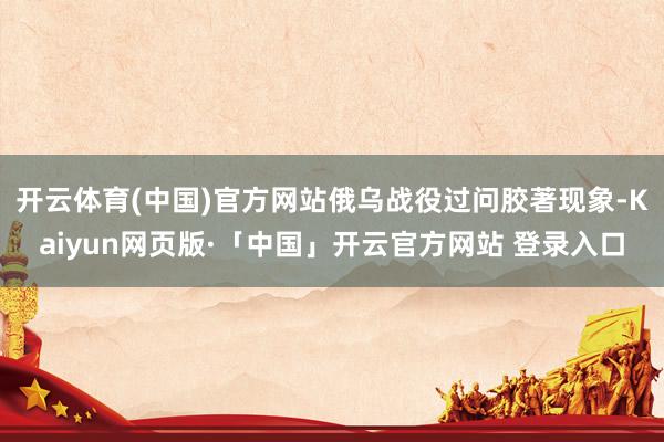 开云体育(中国)官方网站俄乌战役过问胶著现象-Kaiyun网页版·「中国」开云官方网站 登录入口