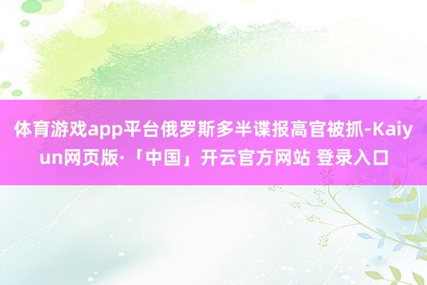 体育游戏app平台俄罗斯多半谍报高官被抓-Kaiyun网页版·「中国」开云官方网站 登录入口