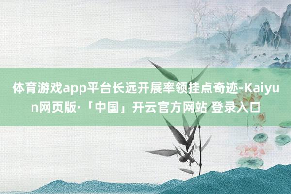 体育游戏app平台长远开展率领挂点奇迹-Kaiyun网页版·「中国」开云官方网站 登录入口