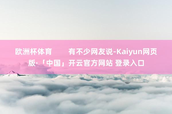 欧洲杯体育        有不少网友说-Kaiyun网页版·「中国」开云官方网站 登录入口