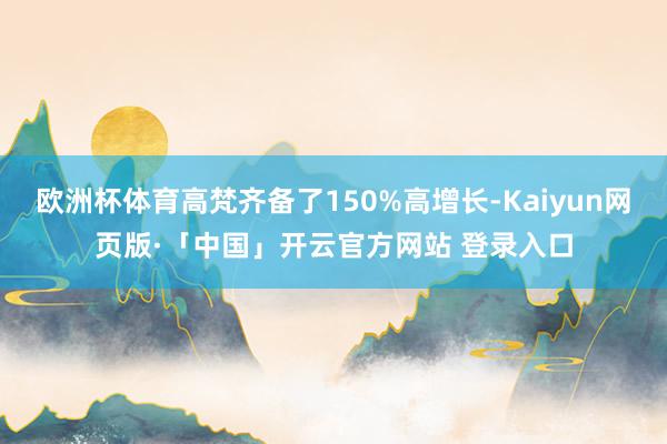 欧洲杯体育高梵齐备了150%高增长-Kaiyun网页版·「中国」开云官方网站 登录入口