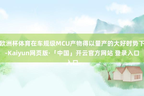 欧洲杯体育在车规级MCU产物得以量产的大好时势下-Kaiyun网页版·「中国」开云官方网站 登录入口