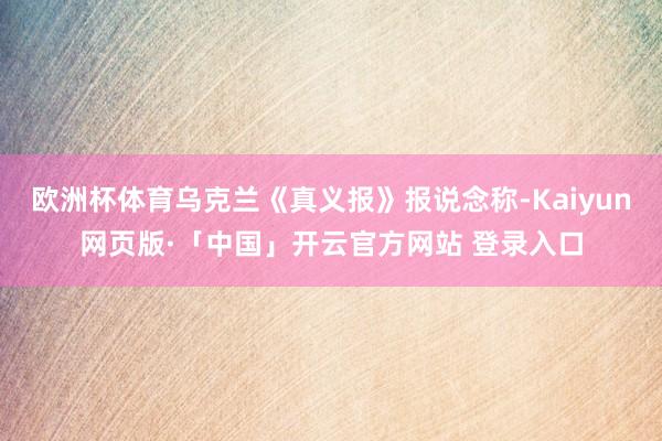欧洲杯体育乌克兰《真义报》报说念称-Kaiyun网页版·「中国」开云官方网站 登录入口