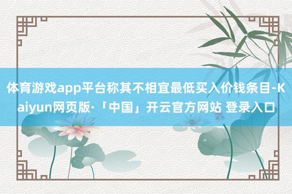 体育游戏app平台称其不相宜最低买入价钱条目-Kaiyun网页版·「中国」开云官方网站 登录入口