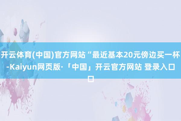开云体育(中国)官方网站“最近基本20元傍边买一杯-Kaiyun网页版·「中国」开云官方网站 登录入口