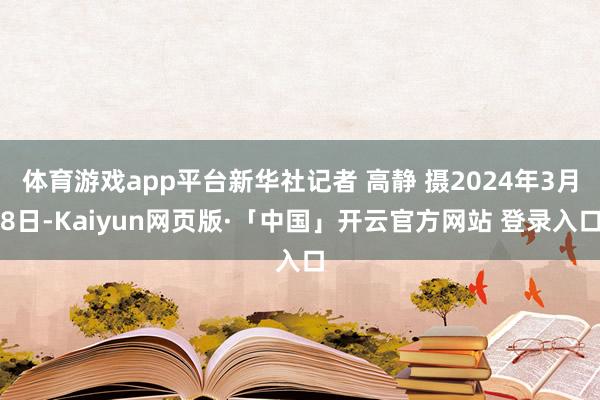 体育游戏app平台新华社记者 高静 摄2024年3月8日-Kaiyun网页版·「中国」开云官方网站 登录入口