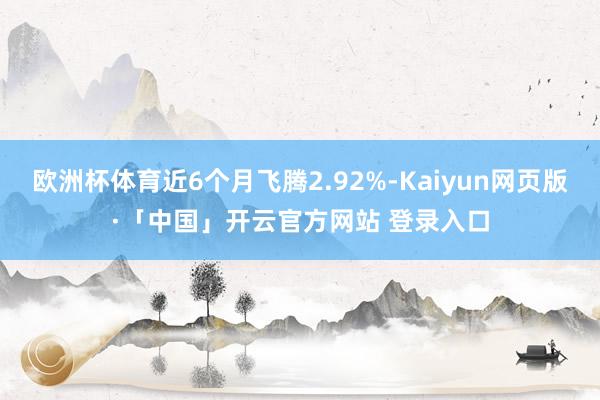 欧洲杯体育近6个月飞腾2.92%-Kaiyun网页版·「中国」开云官方网站 登录入口