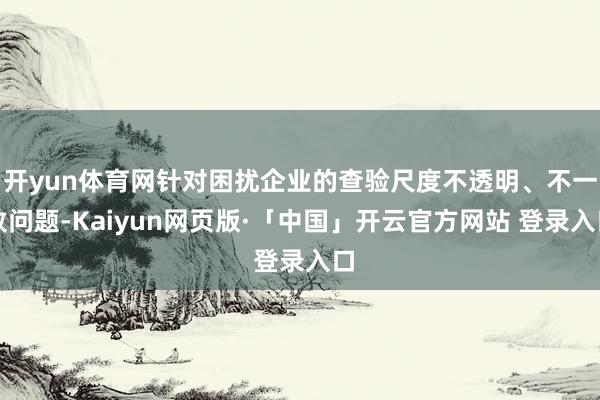 开yun体育网针对困扰企业的查验尺度不透明、不一致问题-Kaiyun网页版·「中国」开云官方网站 登录入口