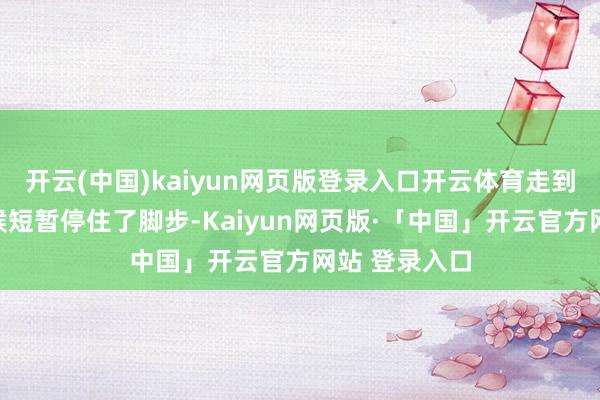 开云(中国)kaiyun网页版登录入口开云体育走到门何处的时候短暂停住了脚步-Kaiyun网页版·「中国」开云官方网站 登录入口