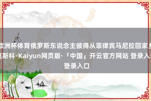 欧洲杯体育俄罗斯东说念主彼得从菲律宾马尼拉回家乡莫斯科-Kaiyun网页版·「中国」开云官方网站 登录入口