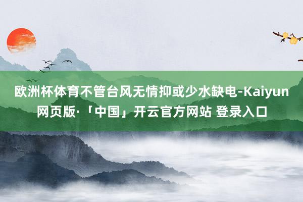 欧洲杯体育不管台风无情抑或少水缺电-Kaiyun网页版·「中国」开云官方网站 登录入口