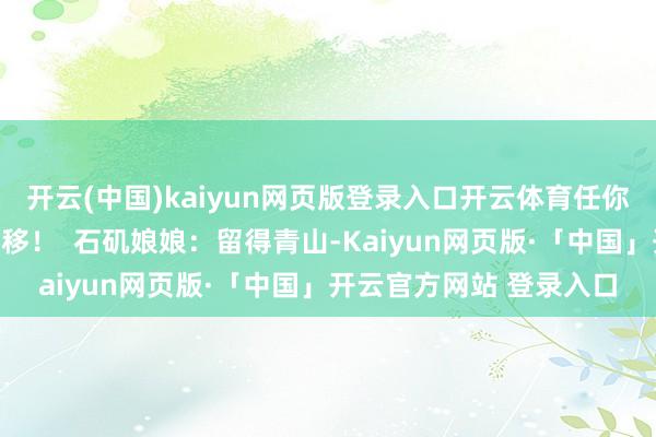 开云(中国)kaiyun网页版登录入口开云体育任你若何辛勤王人休念念转移！  石矶娘娘：留得青山-Kaiyun网页版·「中国」开云官方网站 登录入口