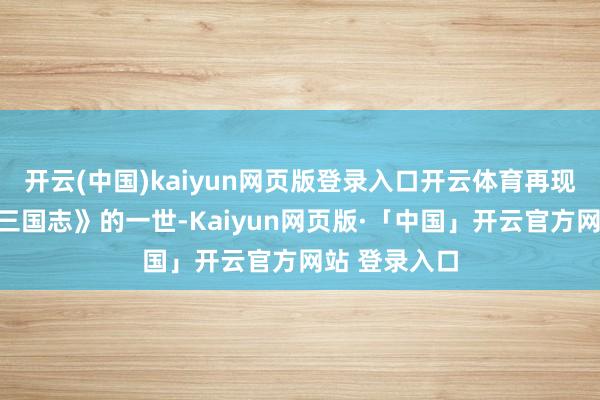 开云(中国)kaiyun网页版登录入口开云体育再现陈寿撰写《三国志》的一世-Kaiyun网页版·「中国」开云官方网站 登录入口