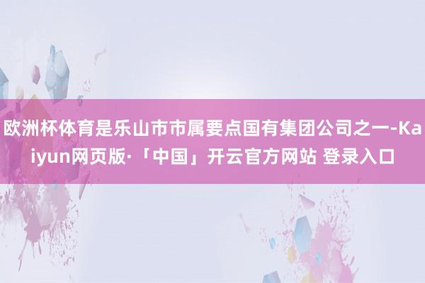 欧洲杯体育是乐山市市属要点国有集团公司之一-Kaiyun网页版·「中国」开云官方网站 登录入口