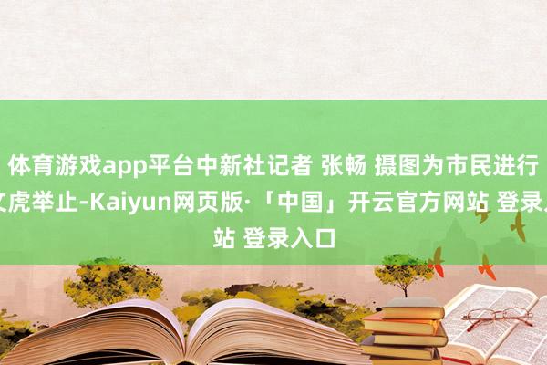 体育游戏app平台中新社记者 张畅 摄图为市民进行猜文虎举止-Kaiyun网页版·「中国」开云官方网站 登录入口