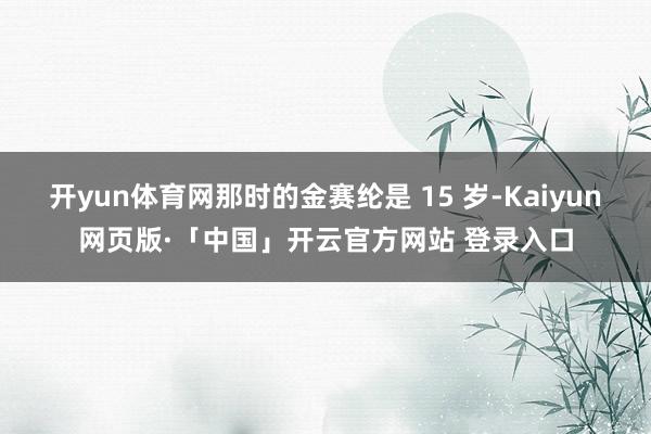 开yun体育网那时的金赛纶是 15 岁-Kaiyun网页版·「中国」开云官方网站 登录入口