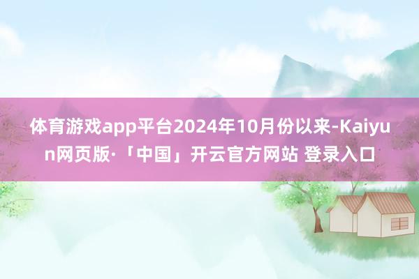体育游戏app平台2024年10月份以来-Kaiyun网页版·「中国」开云官方网站 登录入口