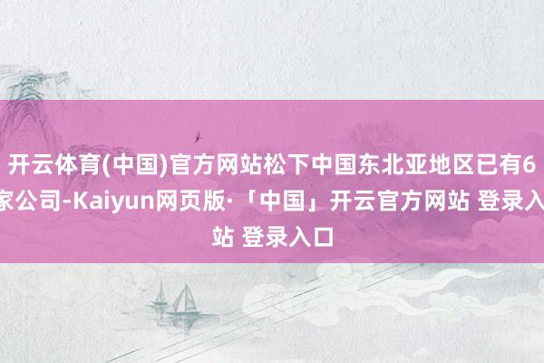 开云体育(中国)官方网站松下中国东北亚地区已有64家公司-Kaiyun网页版·「中国」开云官方网站 登录入口