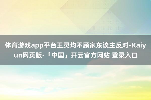 体育游戏app平台王灵均不顾家东谈主反对-Kaiyun网页版·「中国」开云官方网站 登录入口