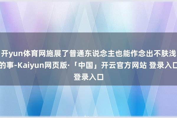 开yun体育网施展了普通东说念主也能作念出不肤浅的事-Kaiyun网页版·「中国」开云官方网站 登录入口