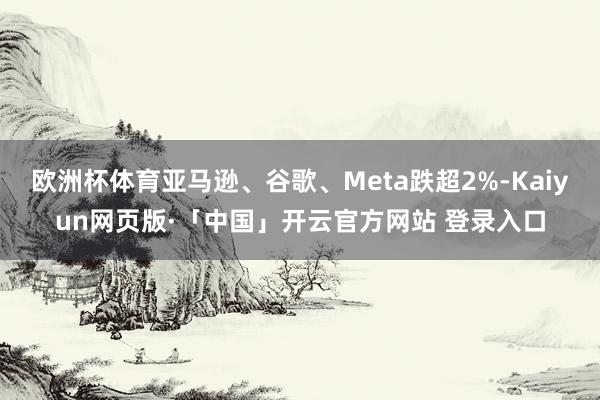 欧洲杯体育亚马逊、谷歌、Meta跌超2%-Kaiyun网页版·「中国」开云官方网站 登录入口