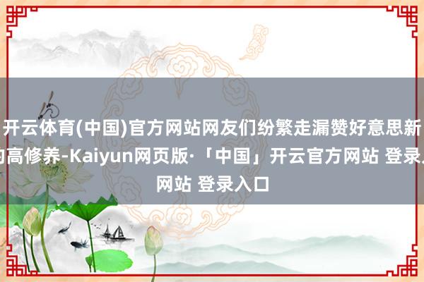 开云体育(中国)官方网站网友们纷繁走漏赞好意思新娘的高修养-Kaiyun网页版·「中国」开云官方网站 登录入口