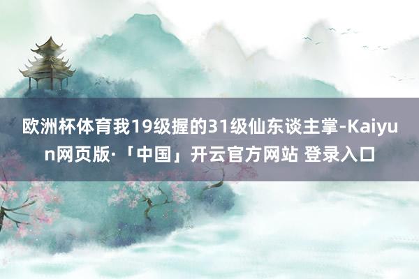 欧洲杯体育我19级握的31级仙东谈主掌-Kaiyun网页版·「中国」开云官方网站 登录入口