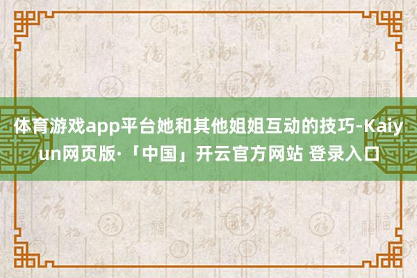 体育游戏app平台她和其他姐姐互动的技巧-Kaiyun网页版·「中国」开云官方网站 登录入口